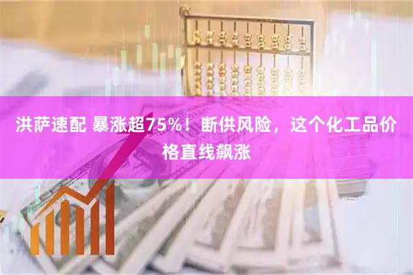 洪萨速配 暴涨超75%！断供风险，这个化工品价格直线飙涨
