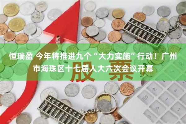 恒瑞盈 今年将推进九个“大力实施”行动！广州市海珠区十七届人大六次会议开幕