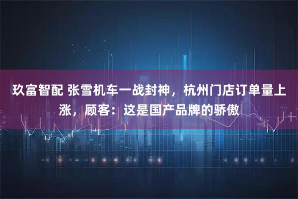玖富智配 张雪机车一战封神，杭州门店订单量上涨，顾客：这是国产品牌的骄傲